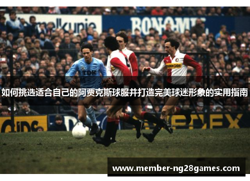 如何挑选适合自己的阿贾克斯球服并打造完美球迷形象的实用指南 如何挑选适合自己的阿贾克斯球服并打造完美球迷形象的实用指南