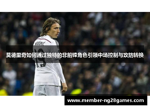 莫德里奇如何通过独特的非前锋角色引领中场控制与攻防转换 莫德里奇如何通过独特的非前锋角色引领中场控制与攻防转换