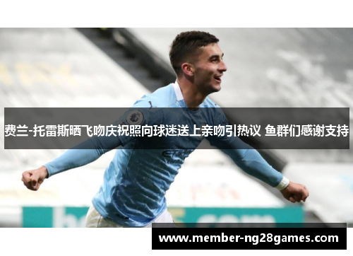 费兰-托雷斯晒飞吻庆祝照向球迷送上亲吻引热议 鱼群们感谢支持