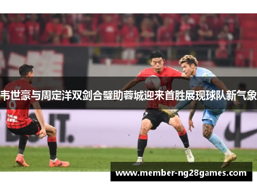 韦世豪与周定洋双剑合璧助蓉城迎来首胜展现球队新气象