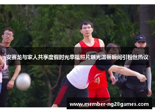 安赛龙与家人共享度假时光幸福照片曝光温馨瞬间引粉丝热议